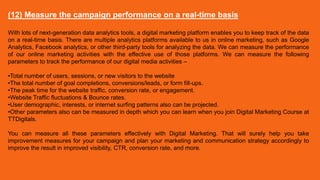 (12) Measure the campaign performance on a real-time basis
With lots of next-generation data analytics tools, a digital marketing platform enables you to keep track of the data
on a real-time basis. There are multiple analytics platforms available to us in online marketing, such as Google
Analytics, Facebook analytics, or other third-party tools for analyzing the data. We can measure the performance
of our online marketing activities with the effective use of those platforms. We can measure the following
parameters to track the performance of our digital media activities –
•Total number of users, sessions, or new visitors to the website
•The total number of goal completions, conversions/leads, or form fill-ups.
•The peak time for the website traffic, conversion rate, or engagement.
•Website Traffic fluctuations & Bounce rates.
•User demographic, interests, or internet surfing patterns also can be projected.
•Other parameters also can be measured in depth which you can learn when you join Digital Marketing Course at
TTDigitals.
You can measure all these parameters effectively with Digital Marketing. That will surely help you take
improvement measures for your campaign and plan your marketing and communication strategy accordingly to
improve the result in improved visibility, CTR, conversion rate, and more.
 