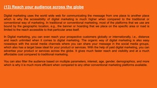 (13) Reach your audience across the globe
Digital marketing uses the world wide web for communicating the message from one place to another place
which is why the accessibility of digital marketing is much higher when compared to the traditional or
conventional way of marketing. In traditional or conventional marketing, most of the platforms that we use are
bound by the geographic location, e.g., the banner or hoarding that we place on the specific area or road is
limited to the reach accessible to that particular area itself.
In Digital marketing, you can even reach your prospective customers globally or internationally, i.e., distance
and reach unlimited when it comes to digital marketing. The organic way of digital marketing is also easy
nowadays with the social media channels where you can share your message in the social media groups,
which also has a target base ideal for your product or services. With the help of paid digital marketing, you can
advertise your product or services across the globe. It gives much faster reach and visibility and at a much
affordable cost compared to traditional marketing.
You can also filter the audience based on multiple parameters, interest, age, gender, demographics, and more
which is why it is much more efficient when compared to any other conventional marketing platforms available.
 