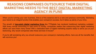 REASONS COMPANIES OUTSOURCETHEIR DIGITAL
MARKETING NEEDSTOTHE BEST DIGITAL MARKETING
AGENCY IN PUNE
When you're running your own business, time is of the essence and is a rare and precious commodity. Marketing
your brand is an integral function that enables your company's success, but it takes up plenty of your time.
The growth of top-notch digital marketing firms like TTDigitals has rendered traditional marketing outdated.
With every minute amounting to vast sums of money, companies realize that outsourcing their digital marketing
efforts can save them many times! With a dedicated team of digital marketing experts ready to serve you at your
beckoning, why would companies take these services in-house?
If you're still wondering why you should outsource your company's marketing efforts, here are all the benefits that
will convince you!
 