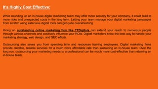 It's Highly Cost Effective:
While rounding up an in-house digital marketing team may offer more security for your company, it could lead to
more risks and unexpected costs in the long term. Letting your team manage your digital marketing campaigns
from scratch using extensive digital tools can get quite overwhelming.
Hiring an outstanding online marketing firm like TTDigitals can extend your reach to numerous people
through various channels and positively influence your ROIs. Digital marketers know the best way to handle your
marketing strategy, web design, and SEO efforts.
Outsourcing also saves you from spending time and resources training employees. Digital marketing firms
provide credible, reliable services for a much more affordable rate than sustaining an in-house team. Over the
long run, outsourcing your marketing needs to a professional can be much more cost-effective than retaining an
in-house team.
 