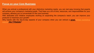 Focus on your Core Business
When you entrust a professional with your distinctive marketing needs, you can rest easy knowing that experts
will achieve your company's marketing goals. That frees up a lot of time, resources, and responsibilities for your
company, allowing you to concentrate on the core business.
With dedicated and initiative employees working on expanding the company's reach, you can improve your
products to maximize your growth!
Why hassle with the day-to-day aspects of your company when you can entrust a great digital marketing
agency like TTDigitals?
 