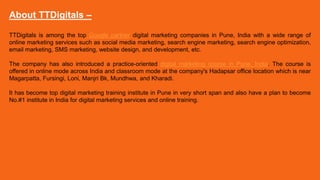 About TTDigitals –
TTDigitals is among the top Google partner digital marketing companies in Pune, India with a wide range of
online marketing services such as social media marketing, search engine marketing, search engine optimization,
email marketing, SMS marketing, website design, and development, etc.
The company has also introduced a practice-oriented digital marketing course in Pune, India. The course is
offered in online mode across India and classroom mode at the company's Hadapsar office location which is near
Magarpatta, Fursingi, Loni, Manjri Bk, Mundhwa, and Kharadi.
It has become top digital marketing training institute in Pune in very short span and also have a plan to become
No.#1 institute in India for digital marketing services and online training.
 