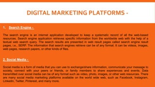 DIGITAL MARKETING PLATFORMS -
1. Search Engine -
The search engine is an internet application developed to keep a systematic record of all the web-based
resources. Search engine application retrieves specific information from the worldwide web with the help of a
textual web search query. The search results are presented in web result pages called search engine result
pages, i.e., SERP. The information that search engines retrieve can be of any format. It can be videos, images,
web pages, research papers, or other kinds of files.
2. Social Media -
Social media is a form of media that you can use to exchange/share information, communicate your message to
society, connect with your peers or friends, or family members to share experiences and events. Data
transmitted over social media can be of any format such as video, photo, images, or other web resources. There
are many social media marketing platforms available on the world wide web, such as Facebook, Instagram,
Linkedin, Twitter, Pinterest, and many more.
 