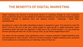 THE BENEFITS OF DIGITAL MARKETING
Digital marketing has become a fundamental element of marketing strategy for most companies
since covid19 has shown us the limitations of traditional marketing or conventional marketing. Digital
marketing channels or platforms have now replaced banners / Hoardings / News Paper
advertisements.
According to a report, the Indian advertising industry is expected to grow 10.8 percent to reach Rs
62,577 crore by the end of this year, mainly helped by rapid growth in digital advertising. Indian
advertising sector had seen the degrowth in 2020 due to the covid19 situation. It is now projected
that the spending will reach Rs 70,343 crore by 2022, as per Dentsu Digital Report 2021.
The report and the projected value significantly prove a massive potential in Digital Marketing tools
and techniques for every industry. There are numerous benefits of digital marketing when compared
to the traditional or conventional way of marketing. Some of them are -
 