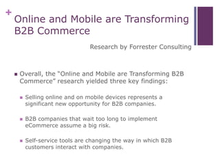 +
Online and Mobile are Transforming
B2B Commerce
Research by Forrester Consulting
 Overall, the “Online and Mobile are Transforming B2B
Commerce” research yielded three key findings:
 Selling online and on mobile devices represents a
significant new opportunity for B2B companies.
 B2B companies that wait too long to implement
eCommerce assume a big risk.
 Self-service tools are changing the way in which B2B
customers interact with companies.
 