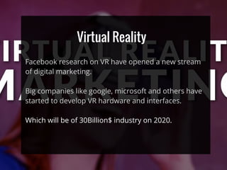 Virtual Reality
Facebook research on VR have opened a new stream
of digital marketing.
Big companies like google, microsoft and others have
started to develop VR hardware and interfaces.
Which will be of 30Billion$ industry on 2020.
 