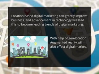 Location based digital marketing can greatly improve
business, and advancement in technology will lead
this to become leading trends of digital marketing.
With help of geo-location
Augmented reality will
also effect digital market.
 