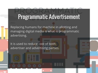 Programmatic Advertisement
Replacing humans for machine in allotting and
managing digital media is what is programmatic
advertising.
It is used to reduce cost of both
advertiser and advertising parties.
 