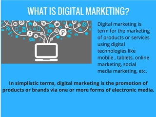 WHAT IS DIGITAL MARKETING?
Digital marketing is
term for the marketing
of products or services
using digital
technologies like
mobile , tablets, online
marketing, social
media marketing, etc.
In simplistic terms, digital marketing is the promotion of
products or brands via one or more forms of electronic media.
 