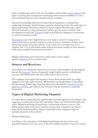 form of marketing involves the use of websites, social media, search engines, and
apps—anything that incorporates marketing with customer feedback or a two-
way interaction between the company and its customers.
Increased technology and newer trends forced companies to change their
marketing strategies. Email became a popular marketing tool in the early days of
digital marketing. That focus shifted to search engines like Netscape, which
allowed businesses to tag and keyword stuff to get themselves noticed. The
development of sites like Facebook made it possible for companies to track data
to cater to consumer trends.
Smartphones and other digital devices now make it easier for companies to
market themselves and their products and services to consumers. Studies show
that people prefer using their phones to go online. So it should come as no
surprise that 70% of individuals make buying decisions (usually on their phones)
before they actually hit the purchase button.1
Digital marketing can be interactive and is often used to target
specific segments of the customer base.
Sources and Receivers
Advertisers are commonly referred to as sources, while members of the targeted
ads are the receivers. Sources frequently target highly specific, well-defined
receivers like McDonald's did with shift workers and travelers.
The company used digital ads because it knew these people made up a large
segment of its late-night business. McDonald's encouraged them to download
the Restaurant Finder app, targeting them with ads placed at automated teller
machines (ATMs), gas stations, and websites that its customers commonly
frequented.
Types of Digital Marketing Channels
As noted above, marketing was traditionally done through print (newspapers and
magazines) and broadcast ads (TV and radio). These are channels that still exist
today. Digital marketing channels have evolved and continue to do so. The
following are eight of the most common avenues that companies can take to
boost their marketing efforts. Keep in mind that some companies may use
multiple channels in their efforts.
Website Marketing
A website is the centerpiece of all digital marketing activities. It is a very
powerful channel on its own, but it’s also the medium needed to execute a variety
 