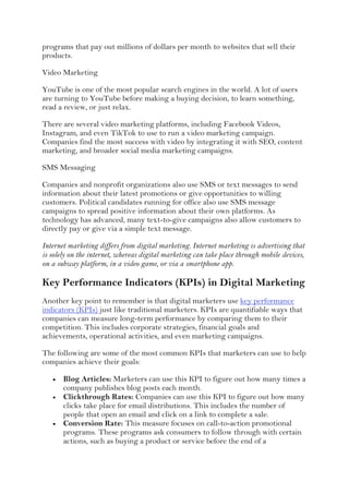 programs that pay out millions of dollars per month to websites that sell their
products.
Video Marketing
YouTube is one of the most popular search engines in the world. A lot of users
are turning to YouTube before making a buying decision, to learn something,
read a review, or just relax.
There are several video marketing platforms, including Facebook Videos,
Instagram, and even TikTok to use to run a video marketing campaign.
Companies find the most success with video by integrating it with SEO, content
marketing, and broader social media marketing campaigns.
SMS Messaging
Companies and nonprofit organizations also use SMS or text messages to send
information about their latest promotions or give opportunities to willing
customers. Political candidates running for office also use SMS message
campaigns to spread positive information about their own platforms. As
technology has advanced, many text-to-give campaigns also allow customers to
directly pay or give via a simple text message.
Internet marketing differs from digital marketing. Internet marketing is advertising that
is solely on the internet, whereas digital marketing can take place through mobile devices,
on a subway platform, in a video game, or via a smartphone app.
Key Performance Indicators (KPIs) in Digital Marketing
Another key point to remember is that digital marketers use key performance
indicators (KPIs) just like traditional marketers. KPIs are quantifiable ways that
companies can measure long-term performance by comparing them to their
competition. This includes corporate strategies, financial goals and
achievements, operational activities, and even marketing campaigns.
The following are some of the most common KPIs that marketers can use to help
companies achieve their goals:
 Blog Articles: Marketers can use this KPI to figure out how many times a
company publishes blog posts each month.
 Clickthrough Rates: Companies can use this KPI to figure out how many
clicks take place for email distributions. This includes the number of
people that open an email and click on a link to complete a sale.
 Conversion Rate: This measure focuses on call-to-action promotional
programs. These programs ask consumers to follow through with certain
actions, such as buying a product or service before the end of a
 