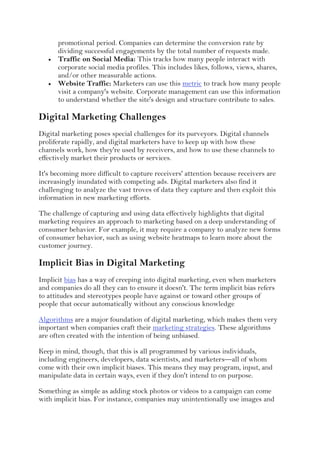 promotional period. Companies can determine the conversion rate by
dividing successful engagements by the total number of requests made.
 Traffic on Social Media: This tracks how many people interact with
corporate social media profiles. This includes likes, follows, views, shares,
and/or other measurable actions.
 Website Traffic: Marketers can use this metric to track how many people
visit a company's website. Corporate management can use this information
to understand whether the site's design and structure contribute to sales.
Digital Marketing Challenges
Digital marketing poses special challenges for its purveyors. Digital channels
proliferate rapidly, and digital marketers have to keep up with how these
channels work, how they're used by receivers, and how to use these channels to
effectively market their products or services.
It's becoming more difficult to capture receivers' attention because receivers are
increasingly inundated with competing ads. Digital marketers also find it
challenging to analyze the vast troves of data they capture and then exploit this
information in new marketing efforts.
The challenge of capturing and using data effectively highlights that digital
marketing requires an approach to marketing based on a deep understanding of
consumer behavior. For example, it may require a company to analyze new forms
of consumer behavior, such as using website heatmaps to learn more about the
customer journey.
Implicit Bias in Digital Marketing
Implicit bias has a way of creeping into digital marketing, even when marketers
and companies do all they can to ensure it doesn't. The term implicit bias refers
to attitudes and stereotypes people have against or toward other groups of
people that occur automatically without any conscious knowledge
Algorithms are a major foundation of digital marketing, which makes them very
important when companies craft their marketing strategies. These algorithms
are often created with the intention of being unbiased.
Keep in mind, though, that this is all programmed by various individuals,
including engineers, developers, data scientists, and marketers—all of whom
come with their own implicit biases. This means they may program, input, and
manipulate data in certain ways, even if they don't intend to on purpose.
Something as simple as adding stock photos or videos to a campaign can come
with implicit bias. For instance, companies may unintentionally use images and
 