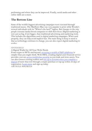 performing and where they can be improved. Finally, social media and other
online skills are a must.
The Bottom Line
Some of the world's biggest advertising campaigns were executed through
traditional means. The Marlboro Man was very popular in print while Wendy's
wowed individuals with its "Where's the beef?" tagline. But changes in the way
people consume media forced companies to shift their focus. Digital marketing is
now just as big, if not bigger, than traditional advertising and marketing tools.
This includes the algorithms used in digital marketing campaigns. When used
properly, they can help avoid implicit bias. The main thing to keep in mind is
that as technology continues to change, you can also expect digital marketing to
evolve.
SPONSORED
A Digital Wallet for All Your Web3 Needs
From crypto to NFTs and beyond, accessing a wealth of DeFi platforms is
simpler than you might think. With OKX, a leading digital asset financial service
provider, you can access world-class security as you trade and store assets. You
can also connect existing wallets and win up to $10,000 when you complete a
deposit of more than $50 through a crypto purchase or top-up within 30 days of
registration. Learn more and sign up today.
ARTICLE SOURCES
 