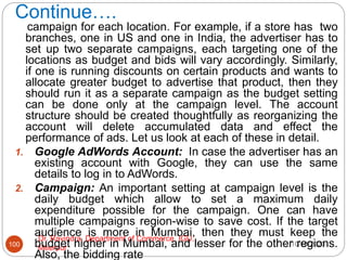 Continue….
10/18/2020
Dr. Ravindra, Department of Commerce, IGU,
Meerpur
100
campaign for each location. For example, if a store has two
branches, one in US and one in India, the advertiser has to
set up two separate campaigns, each targeting one of the
locations as budget and bids will vary accordingly. Similarly,
if one is running discounts on certain products and wants to
allocate greater budget to advertise that product, then they
should run it as a separate campaign as the budget setting
can be done only at the campaign level. The account
structure should be created thoughtfully as reorganizing the
account will delete accumulated data and effect the
performance of ads. Let us look at each of these in detail.
1. Google AdWords Account: In case the advertiser has an
existing account with Google, they can use the same
details to log in to AdWords.
2. Campaign: An important setting at campaign level is the
daily budget which allow to set a maximum daily
expenditure possible for the campaign. One can have
multiple campaigns region-wise to save cost. If the target
audience is more in Mumbai, then they must keep the
budget higher in Mumbai, and lesser for the other regions.
Also, the bidding rate
 