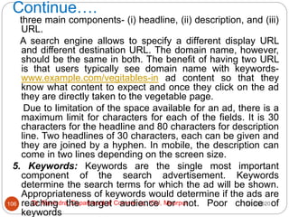 Continue….
10/18/2020
Dr. Ravindra, Department of Commerce, IGU, Meerpur
106
three main components- (i) headline, (ii) description, and (iii)
URL.
A search engine allows to specify a different display URL
and different destination URL. The domain name, however,
should be the same in both. The benefit of having two URL
is that users typically see domain name with keywords-
www.example.com/vegitables-in ad content so that they
know what content to expect and once they click on the ad
they are directly taken to the vegetable page.
Due to limitation of the space available for an ad, there is a
maximum limit for characters for each of the fields. It is 30
characters for the headline and 80 characters for description
line. Two headlines of 30 characters, each can be given and
they are joined by a hyphen. In mobile, the description can
come in two lines depending on the screen size.
5. Keywords: Keywords are the single most important
component of the search advertisement. Keywords
determine the search terms for which the ad will be shown.
Appropriateness of keywords would determine if the ads are
reaching the target audience or not. Poor choice of
keywords
 