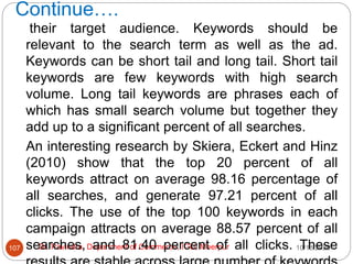 Continue….
10/18/2020
Dr. Ravindra, Department of Commerce, IGU, Meerpur
107
their target audience. Keywords should be
relevant to the search term as well as the ad.
Keywords can be short tail and long tail. Short tail
keywords are few keywords with high search
volume. Long tail keywords are phrases each of
which has small search volume but together they
add up to a significant percent of all searches.
An interesting research by Skiera, Eckert and Hinz
(2010) show that the top 20 percent of all
keywords attract on average 98.16 percentage of
all searches, and generate 97.21 percent of all
clicks. The use of the top 100 keywords in each
campaign attracts on average 88.57 percent of all
searches, and 81.40 percent of all clicks. These
 