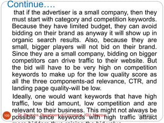 Continue….
10/18/2020
Dr. Ravindra, Department of Commerce, IGU, Meerpur
109
that if the advertiser is a small company, then they
must start with category and competition keywords.
Because they have limited budget, they can avoid
bidding on their brand as anyway it will show up in
organic search results. Also, because they are
small, bigger players will not bid on their brand.
Since they are a small company, bidding on bigger
competitors can drive traffic to their website. But
the bid will have to be very high on competition
keywords to make up for the low quality score as
all the three components-ad relevance, CTR, and
landing page quality-will be low.
Ideally, one would want keywords that have high
traffic, low bid amount, low competition and are
relevant to their business. This might not always be
possible since keywords with high traffic attract
 