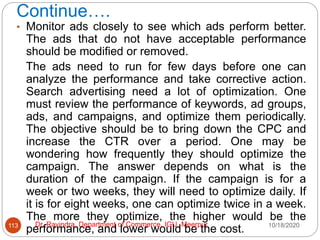 Continue….
10/18/2020
Dr. Ravindra, Department of Commerce, IGU, Meerpur
113
• Monitor ads closely to see which ads perform better.
The ads that do not have acceptable performance
should be modified or removed.
The ads need to run for few days before one can
analyze the performance and take corrective action.
Search advertising need a lot of optimization. One
must review the performance of keywords, ad groups,
ads, and campaigns, and optimize them periodically.
The objective should be to bring down the CPC and
increase the CTR over a period. One may be
wondering how frequently they should optimize the
campaign. The answer depends on what is the
duration of the campaign. If the campaign is for a
week or two weeks, they will need to optimize daily. If
it is for eight weeks, one can optimize twice in a week.
The more they optimize, the higher would be the
performance, and lower would be the cost.
 