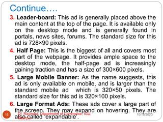 Continue….
3. Leader-board: This ad is generally placed above the
main content at the top of the page. It is available only
on the desktop mode and is generally found in
portals, news sites, forums. The standard size for this
ad is 728×90 pixels.
4. Half Page: This is the biggest of all and covers most
part of the webpage. It provides ample space to the
desktop mode, the half-page ad is increasingly
gaining traction and has a size of 300×600 pixels.
5. Large Mobile Banner: As the name suggests, this
ad is only available on mobile, and is larger than the
standard mobile ad which is 320×50 pixels. The
standard size for this ad is 320×100 pixels.
6. Large Format Ads: These ads cover a large part of
the screen. They may expand on hovering. They are
also called ‘expandable’.
10/18/2020
16 Dr. Ravindra, Department of Commerce, IGU,
Meerpur
 