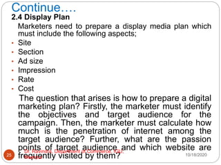 Continue….
2.4 Display Plan
Marketers need to prepare a display media plan which
must include the following aspects;
• Site
• Section
• Ad size
• Impression
• Rate
• Cost
The question that arises is how to prepare a digital
marketing plan? Firstly, the marketer must identify
the objectives and target audience for the
campaign. Then, the marketer must calculate how
much is the penetration of internet among the
target audience? Further, what are the passion
points of target audience and which website are
frequently visited by them? 10/18/2020
25
Dr. Ravindra, Department of Commerce, IGU,
Meerpur
 