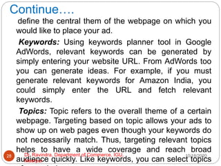 Continue….
define the central them of the webpage on which you
would like to place your ad.
Keywords: Using keywords planner tool in Google
AdWords, relevant keywords can be generated by
simply entering your website URL. From AdWords too
you can generate ideas. For example, if you must
generate relevant keywords for Amazon India, you
could simply enter the URL and fetch relevant
keywords.
Topics: Topic refers to the overall theme of a certain
webpage. Targeting based on topic allows your ads to
show up on web pages even though your keywords do
not necessarily match. Thus, targeting relevant topics
helps to have a wide coverage and reach broad
audience quickly. Like keywords, you can select topics
10/18/2020
28 Dr. Ravindra, Department of Commerce, IGU,
Meerpur
 