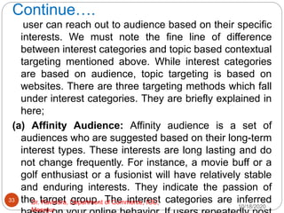 Continue….
user can reach out to audience based on their specific
interests. We must note the fine line of difference
between interest categories and topic based contextual
targeting mentioned above. While interest categories
are based on audience, topic targeting is based on
websites. There are three targeting methods which fall
under interest categories. They are briefly explained in
here;
(a) Affinity Audience: Affinity audience is a set of
audiences who are suggested based on their long-term
interest types. These interests are long lasting and do
not change frequently. For instance, a movie buff or a
golf enthusiast or a fusionist will have relatively stable
and enduring interests. They indicate the passion of
the target group. The interest categories are inferred
10/18/2020
33 Dr. Ravindra, Department of Commerce, IGU,
Meerpur
 