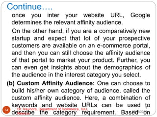 Continue….
once you inter your website URL, Google
determines the relevant affinity audience.
On the other hand, if you are a comparatively new
startup and expect that lot of your prospective
customers are available on an e-commerce portal,
and then you can still choose the affinity audience
of that portal to market your product. Further, you
can even get insights about the demographics of
the audience in the interest category you select.
(b) Custom Affinity Audience: One can choose to
build his/her own category of audience, called the
custom affinity audience. Here, a combination of
keywords and website URLs can be used to
describe the category requirement. Based on
1
10/18/2020
34 Dr. Ravindra, Department of Commerce, IGU,
Meerpur
 