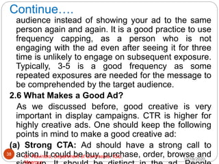 Continue….
audience instead of showing your ad to the same
person again and again. It is a good practice to use
frequency capping, as a person who is not
engaging with the ad even after seeing it for three
time is unlikely to engage on subsequent exposure.
Typically, 3-5 is a good frequency as some
repeated exposures are needed for the message to
be comprehended by the target audience.
2.6 What Makes a Good Ad?
As we discussed before, good creative is very
important in display campaigns. CTR is higher for
highly creative ads. One should keep the following
points in mind to make a good creative ad:
(a) Strong CTA: Ad should have a strong call to
action. It could be buy, purchase, order, browse and
10/18/2020
38
Dr. Ravindra, Department of Commerce, IGU,
Meerpur
 