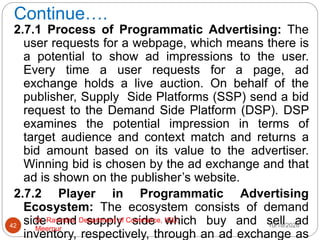 Continue….
2.7.1 Process of Programmatic Advertising: The
user requests for a webpage, which means there is
a potential to show ad impressions to the user.
Every time a user requests for a page, ad
exchange holds a live auction. On behalf of the
publisher, Supply Side Platforms (SSP) send a bid
request to the Demand Side Platform (DSP). DSP
examines the potential impression in terms of
target audience and context match and returns a
bid amount based on its value to the advertiser.
Winning bid is chosen by the ad exchange and that
ad is shown on the publisher’s website.
2.7.2 Player in Programmatic Advertising
Ecosystem: The ecosystem consists of demand
side and supply side which buy and sell ad
inventory, respectively, through an ad exchange as
10/18/2020
42
Dr. Ravindra, Department of Commerce, IGU,
Meerpur
 