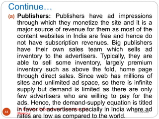 Continue…
10/18/2020
Dr. Ravindra, Department of Commerce, IGU,
Meerpur
44
(a) Publishers: Publishers have ad impressions
through which they monetize the site and it is a
major source of revenue for them as most of the
content websites in India are free and hence do
not have subscription revenues. Big publishers
have their own sales team which sells ad
inventory to the advertisers. Typically, they are
able to sell some inventory, largely premium
inventory such as above the fold, home page
through direct sales. Since web has millions of
sites and unlimited ad space, so there is infinite
supply but demand is limited as there are only
few advertisers who are willing to pay for the
ads. Hence, the demand-supply equation is titled
in favor of advertisers specially in India where ad
rates are low as compared to the world.
 