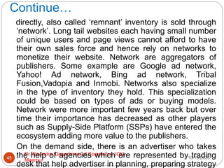 Continue…
10/18/2020
Dr. Ravindra, Department of Commerce, IGU,
Meerpur
45
directly, also called ‘remnant’ inventory is sold through
‘network’. Long tail websites each having small number
of unique users and page views cannot afford to have
their own sales force and hence rely on networks to
monetize their website. Network are aggregators of
publishers. Some example are Google ad network,
Yahoo! Ad network, Bing ad network, Tribal
Fusion,Vadopia and Inmobi. Networks also specialize
in the type of inventory they hold. This specialization
could be based on types of ads or buying models.
Network were more important few years back but over
time their importance has decreased as other players
such as Supply-Side Platform (SSPs) have entered the
ecosystem adding more value to the publishers.
On the demand side, there is an advertiser who takes
the help of agencies which are represented by trading
desk that help advertiser in planning, preparing strategy
 