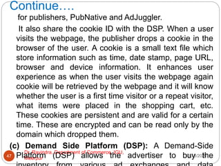 Continue….
10/18/2020
Dr. Ravindra, Department of Commerce, IGU,
Meerpur
47
for publishers, PubNative and AdJuggler.
It also share the cookie ID with the DSP. When a user
visits the webpage, the publisher drops a cookie in the
browser of the user. A cookie is a small text file which
store information such as time, date stamp, page URL,
browser and device information. It enhances user
experience as when the user visits the webpage again
cookie will be retrieved by the webpage and it will know
whether the user is a first time visitor or a repeat visitor,
what items were placed in the shopping cart, etc.
These cookies are persistent and are valid for a certain
time. These are encrypted and can be read only by the
domain which dropped them.
(c) Demand Side Platform (DSP): A Demand-Side
Platform (DSP) allows the advertiser to buy the
 