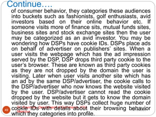 Continue….
10/18/2020
Dr. Ravindra, Department of Commerce, IGU,
Meerpur
49
of consumer behavior, they categories these audiences
into buckets such as fashionists, golf enthusiasts, avid
investors based on their online behavior etc. If
someone visits more of finance sits, mutual funds sites,
business sites and stock exchange sites then the user
may be categorized as an avid investor. You may be
wondering how DSPs have cookie IDs. DSPs place ads
on behalf of advertiser on publishers’ sites. When a
user visits the webpage which has the ad impression
served by the DSP, DSP drops third party cookie to the
user’s browser. These are known as third party cookies
as they are not dropped by the domain the user is
visiting. Later when user visits another site which has
an ad by the same DSP/advertiser, the cookie calls to
the DSP/advertiser who now knows the website visited
by the user. DSP/advertiser cannot read the cookie
dropped by the website but it gets to know the domain
visited by user. This way DSPs collect huge number of
cookie IDs with details about their browsing behavior
which they categories into profile.
 