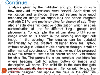 Continue….
10/18/2020
Dr. Ravindra, Department of Commerce, IGU,
Meerpur
55
analytics given by the publisher and you know for sure
how many ad impressions were served. Apart from ad
verification and analytics, these ad servers have good
technological integration capabilities and hence integrate
well with DSPs and publisher sites for display of ads. They
also enable dynamic creative optimization which enables
customization of ads for different target groups and
placements. For example, the ad can show bright sunny
image when ad is shown in the morning and light dull
image in the evening. The creative can be updated
dynamically by the creative designer from his laptop,
without having to upload multiple version through, email or
other manual coordination. The creative must be prepared
in two file formats: .swf file for parent file and .xml format
for child file. The parent file is the template that identifies
where heading, call to action button or image and
description will come. The child file is the data that gets
pulled dynamically in the parent file format. Hence, the
creative designer can update the data in the child file
 