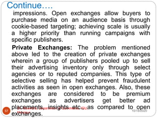 Continue….
10/18/2020
Dr. Ravindra, Department of Commerce, IGU,
Meerpur
57
impressions. Open exchanges allow buyers to
purchase media on an audience basis through
cookie-based targeting; achieving scale is usually
a higher priority than running campaigns with
specific publishers.
Private Exchanges: The problem mentioned
above led to the creation of private exchanges
wherein a group of publishers pooled up to sell
their advertising inventory only through select
agencies or to reputed companies. This type of
selective selling has helped prevent fraudulent
activities as seen in open exchanges. Also, these
exchanges are considered to be premium
exchanges as advertisers get better ad
placements, insights etc., as compared to open
exchanges.
 