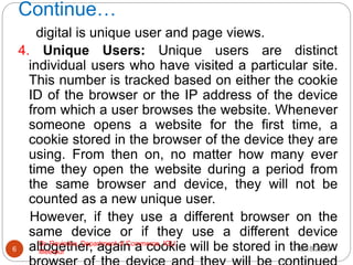 Continue…
digital is unique user and page views.
4. Unique Users: Unique users are distinct
individual users who have visited a particular site.
This number is tracked based on either the cookie
ID of the browser or the IP address of the device
from which a user browses the website. Whenever
someone opens a website for the first time, a
cookie stored in the browser of the device they are
using. From then on, no matter how many ever
time they open the website during a period from
the same browser and device, they will not be
counted as a new unique user.
However, if they use a different browser on the
same device or if they use a different device
altogether, again a cookie will be stored in the new
10/18/2020
6
Dr. Ravindra, Department of Commerce, IGU,
Meerpur
 