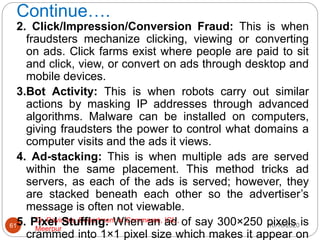 Continue….
10/18/2020
Dr. Ravindra, Department of Commerce, IGU,
Meerpur
61
2. Click/Impression/Conversion Fraud: This is when
fraudsters mechanize clicking, viewing or converting
on ads. Click farms exist where people are paid to sit
and click, view, or convert on ads through desktop and
mobile devices.
3.Bot Activity: This is when robots carry out similar
actions by masking IP addresses through advanced
algorithms. Malware can be installed on computers,
giving fraudsters the power to control what domains a
computer visits and the ads it views.
4. Ad-stacking: This is when multiple ads are served
within the same placement. This method tricks ad
servers, as each of the ads is served; however, they
are stacked beneath each other so the advertiser’s
message is often not viewable.
5. Pixel Stuffing: When an ad of say 300×250 pixels is
crammed into 1×1 pixel size which makes it appear on
 