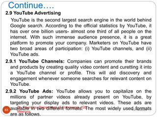 Continue….
10/18/2020
Dr. Ravindra, Department of Commerce, IGU,
Meerpur
63
2.9 YouTube Advertising
YouTube is the second largest search engine in the world behind
Google search. According to the official statistics by YouTube, it
has over one billion users- almost one third of all people on the
internet. With such immense audience presence, it is a great
platform to promote your company. Marketers on YouTube have
two broad areas of participation: (i) YouTube channels, and (ii)
YouTube ads.
2.9.1 YouTube Channels: Companies can promote their brands
and products by creating quality video content and curetting it into
a YouTube channel or profile. This will aid discovery and
engagement whenever someone searches for relevant content on
YouTube.
2.9.2 YouTube Ads: YouTube allows you to capitalize on the
millions of partner videos already present on YouTube, by
targeting your display ads to relevant videos. These ads are
available in two different formats. The most widely used formats
are as follows.
 