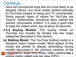 Continue….
10/18/2020
Dr. Ravindra, Department of Commerce, IGU,
Meerpur
67
Hard sell commercial style ads are more likely to be
skipped. Hence, you must create content specially
for YouTube instead of using your TV commercials.
Some popular types of videos for YouTube are
‘HowTo’, testimonials, emotional story, behind the
scenes, provocative content. It is also a good idea
to keep the videos short, say of about 30 seconds.
2.9.4 Buying Models: The buying model on
YouTube can broadly be divided into two major
categories discussed in this section.
(a) Bidding Model: The YouTube bidding model is a
standard action based model. Most aspect of the
model are similar to display advertising buying
models discussed in the previous sections of the
presentation. Apart from those, video content has a
 