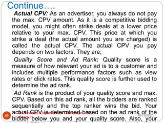 Continue….
10/18/2020
Dr. Ravindra, Department of Commerce, IGU,
Meerpur
69
Actual CPV: As an advertiser, you always do not pay
the max. CPV amount. As it is a competitive bidding
model, you might often strike deals at a lower price
relative to your max. CPV. This price at which you
strike a deal (the actual amount you are charged) is
called the actual CPV. The actual CPV you pay
depends on two factors. They are;
Quality Score and Ad Rank: Quality score is a
measure of how relevant your ad is to a customer and
includes multiple performance factors such as view
rates or click rates. This quality score is further used to
determine the ad rank.
Ad Rank is the product of your quality score and max.
CPV. Based on this ad rank, all the bidders are ranked
sequentially and the top ranker wins the bid. Your
actual CPV is determined based on the ad rank of the
bidder below you and your quality score. Also, your
 