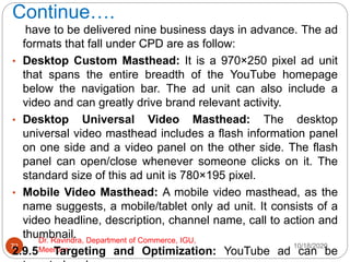 Continue….
10/18/2020
Dr. Ravindra, Department of Commerce, IGU,
Meerpur
72
have to be delivered nine business days in advance. The ad
formats that fall under CPD are as follow:
• Desktop Custom Masthead: It is a 970×250 pixel ad unit
that spans the entire breadth of the YouTube homepage
below the navigation bar. The ad unit can also include a
video and can greatly drive brand relevant activity.
• Desktop Universal Video Masthead: The desktop
universal video masthead includes a flash information panel
on one side and a video panel on the other side. The flash
panel can open/close whenever someone clicks on it. The
standard size of this ad unit is 780×195 pixel.
• Mobile Video Masthead: A mobile video masthead, as the
name suggests, a mobile/tablet only ad unit. It consists of a
video headline, description, channel name, call to action and
thumbnail.
2.9.5 Targeting and Optimization: YouTube ad can be
 