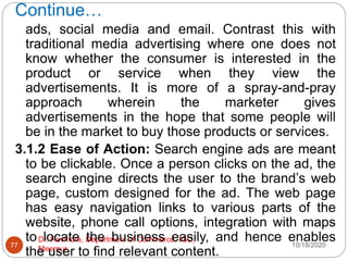 Continue…
10/18/2020
Dr. Ravindra, Department of Commerce, IGU,
Meerpur
77
ads, social media and email. Contrast this with
traditional media advertising where one does not
know whether the consumer is interested in the
product or service when they view the
advertisements. It is more of a spray-and-pray
approach wherein the marketer gives
advertisements in the hope that some people will
be in the market to buy those products or services.
3.1.2 Ease of Action: Search engine ads are meant
to be clickable. Once a person clicks on the ad, the
search engine directs the user to the brand’s web
page, custom designed for the ad. The web page
has easy navigation links to various parts of the
website, phone call options, integration with maps
to locate the business easily, and hence enables
the user to find relevant content.
 