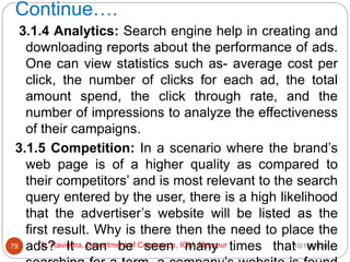 Continue….
10/18/2020
Dr. Ravindra, Department of Commerce, IGU, Meerpur
79
3.1.4 Analytics: Search engine help in creating and
downloading reports about the performance of ads.
One can view statistics such as- average cost per
click, the number of clicks for each ad, the total
amount spend, the click through rate, and the
number of impressions to analyze the effectiveness
of their campaigns.
3.1.5 Competition: In a scenario where the brand’s
web page is of a higher quality as compared to
their competitors’ and is most relevant to the search
query entered by the user, there is a high likelihood
that the advertiser’s website will be listed as the
first result. Why is there then the need to place the
ads? It can be seen many times that while
 