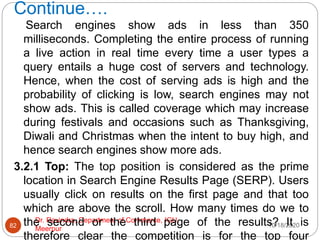 Continue….
10/18/2020
Dr. Ravindra, Department of Commerce, IGU,
Meerpur
82
Search engines show ads in less than 350
milliseconds. Completing the entire process of running
a live action in real time every time a user types a
query entails a huge cost of servers and technology.
Hence, when the cost of serving ads is high and the
probability of clicking is low, search engines may not
show ads. This is called coverage which may increase
during festivals and occasions such as Thanksgiving,
Diwali and Christmas when the intent to buy high, and
hence search engines show more ads.
3.2.1 Top: The top position is considered as the prime
location in Search Engine Results Page (SERP). Users
usually click on results on the first page and that too
which are above the scroll. How many times do we to
the second or the third page of the results? It is
therefore clear the competition is for the top four
 