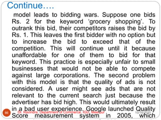 Continue….
10/18/2020
Dr. Ravindra, Department of Commerce, IGU, Meerpur
86
model leads to bidding wars. Suppose one bids
Rs. 2 for the keyword ‘grocery shopping’. To
outrank this bid, their competitors raises the bid by
Rs. 1. This leaves the first bidder with no option but
to increase the bid to exceed that of the
competition. This will continue until it because
unaffordable for one of them to bid for that
keyword. This practice is especially unfair to small
businesses that would not be able to compete
against large corporations. The second problem
with this model is that the quality of ads is not
considered. A user might see ads that are not
relevant to the current search just because the
advertiser has bid high. This would ultimately result
in a bad user experience. Google launched Quality
Score measurement system in 2005, which
 