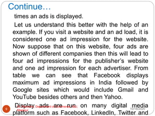 Continue…
times an ads is displayed.
Let us understand this better with the help of an
example. If you visit a website and an ad load, it is
considered one ad impression for the website.
Now suppose that on this website, four ads are
shown of different companies then this will lead to
four ad impressions for the publisher’s website
and one ad impression for each advertiser. From
table we can see that Facebook displays
maximum ad impressions in India followed by
Google sites which would include Gmail and
YouTube besides others and then Yahoo.
Display ads are run on many digital media
platform such as Facebook, LinkedIn, Twitter and
10/18/2020
9
Dr. Ravindra, Department of Commerce, IGU,
Meerpur
 