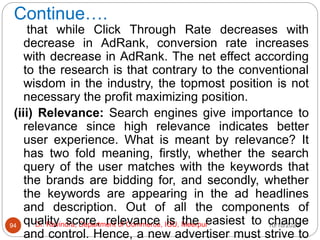 Continue….
10/18/2020
Dr. Ravindra, Department of Commerce, IGU, Meerpur
94
that while Click Through Rate decreases with
decrease in AdRank, conversion rate increases
with decrease in AdRank. The net effect according
to the research is that contrary to the conventional
wisdom in the industry, the topmost position is not
necessary the profit maximizing position.
(iii) Relevance: Search engines give importance to
relevance since high relevance indicates better
user experience. What is meant by relevance? It
has two fold meaning, firstly, whether the search
query of the user matches with the keywords that
the brands are bidding for, and secondly, whether
the keywords are appearing in the ad headlines
and description. Out of all the components of
quality score, relevance is the easiest to change
and control. Hence, a new advertiser must strive to
 