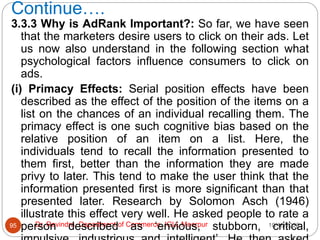 Continue….
10/18/2020
Dr. Ravindra, Department of Commerce, IGU, Meerpur
95
3.3.3 Why is AdRank Important?: So far, we have seen
that the marketers desire users to click on their ads. Let
us now also understand in the following section what
psychological factors influence consumers to click on
ads.
(i) Primacy Effects: Serial position effects have been
described as the effect of the position of the items on a
list on the chances of an individual recalling them. The
primacy effect is one such cognitive bias based on the
relative position of an item on a list. Here, the
individuals tend to recall the information presented to
them first, better than the information they are made
privy to later. This tend to make the user think that the
information presented first is more significant than that
presented later. Research by Solomon Asch (1946)
illustrate this effect very well. He asked people to rate a
person described as ‘envious, stubborn, critical,
 