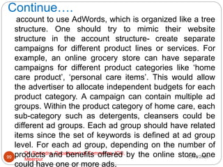 Continue….
10/18/2020
Dr. Ravindra, Department of Commerce, IGU,
Meerpur
99
account to use AdWords, which is organized like a tree
structure. One should try to mimic their website
structure in the account structure- create separate
campaigns for different product lines or services. For
example, an online grocery store can have separate
campaigns for different product categories like ‘home
care product’, ‘personal care items’. This would allow
the advertiser to allocate independent budgets for each
product category. A campaign can contain multiple ad
groups. Within the product category of home care, each
sub-category such as detergents, cleansers could be
different ad groups. Each ad group should have related
items since the set of keywords is defined at ad group
level. For each ad group, depending on the number of
products and benefits offered by the online store, one
could have one or more ads,
 