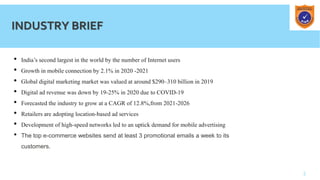 3
INDUSTRY BRIEF
• India’s second largest in the world by the number of Internet users
• Growth in mobile connection by 2.1% in 2020 -2021
• Global digital marketing market was valued at around $290–310 billion in 2019
• Digital ad revenue was down by 19-25% in 2020 due to COVID-19
• Forecasted the industry to grow at a CAGR of 12.8%,from 2021-2026
• Retailers are adopting location-based ad services
• Development of high-speed networks led to an uptick demand for mobile advertising
• The top e-commerce websites send at least 3 promotional emails a week to its
customers.
 